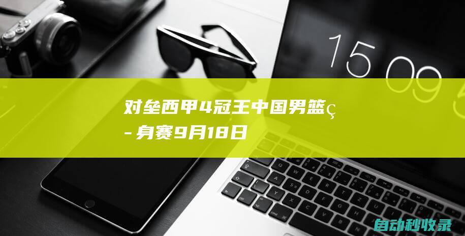 对垒西甲4冠王！中国男篮热身赛：9月18日&20日对阵尤文图特