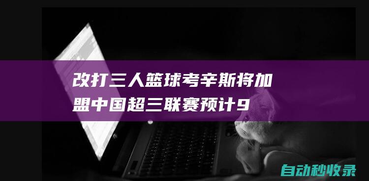 改打三人篮球！考辛斯将加盟中国超三联赛预计9月初迎首秀|cba|全明星|东京奥运会|德马库斯·考辛斯