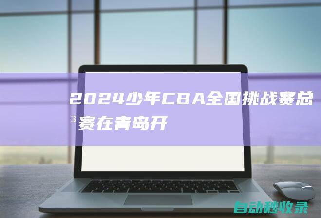 2024少年CBA•全国挑战赛总决赛在青岛开赛，19支队伍冲击总冠军|cba|青岛市