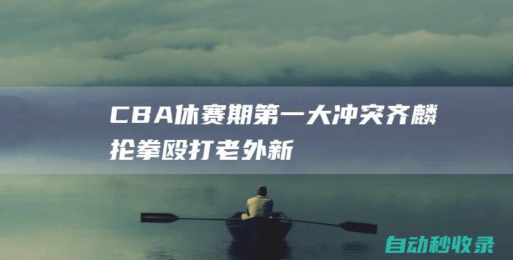 CBA休赛期第一大冲突！齐麟抡拳殴打老外！新疆队球员牛掰……|赵睿|明朝|cba|黄荣奇