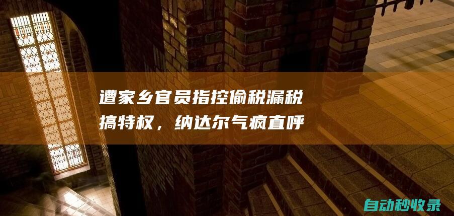 遭家乡官员指控偷税漏税搞特权，纳达尔气疯直呼恶毒，各种实锤回击|网球