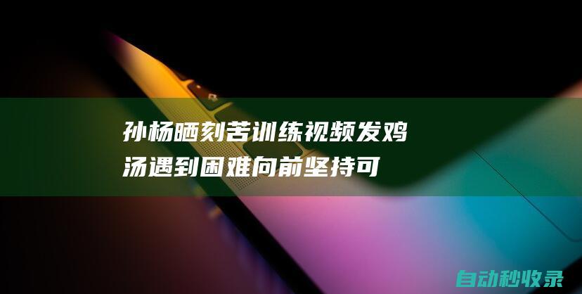 孙杨晒刻苦训练视频发鸡汤:遇到困难向前坚持可贵|药检|社交网络