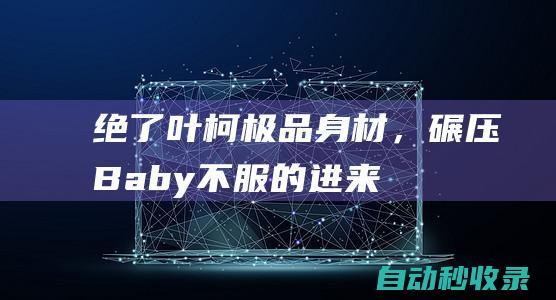 绝了！叶柯极品身材，碾压Baby！不服的进来看看|盈盈|拳击|女明星|baby