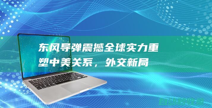 东风导弹震撼全球：实力重塑中美关系，外交新局开启|美国|军事|布林肯|洲际导弹