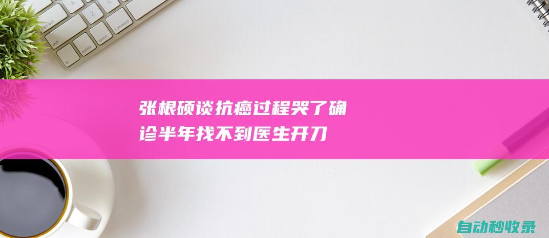 张根硕谈抗癌过程哭了：确诊半年找不到医生开刀，还被告知会转移|手术|癌症|韩国|甲状腺癌