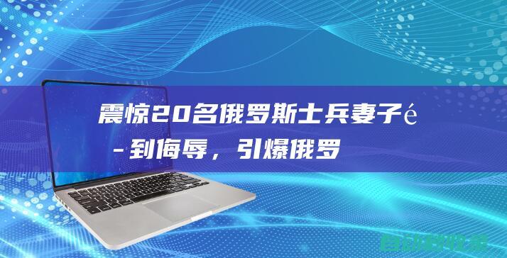 震惊！20名俄罗斯士兵妻子遭到侮辱，引爆俄罗斯网络|乌克兰|莫斯科|暴力事件