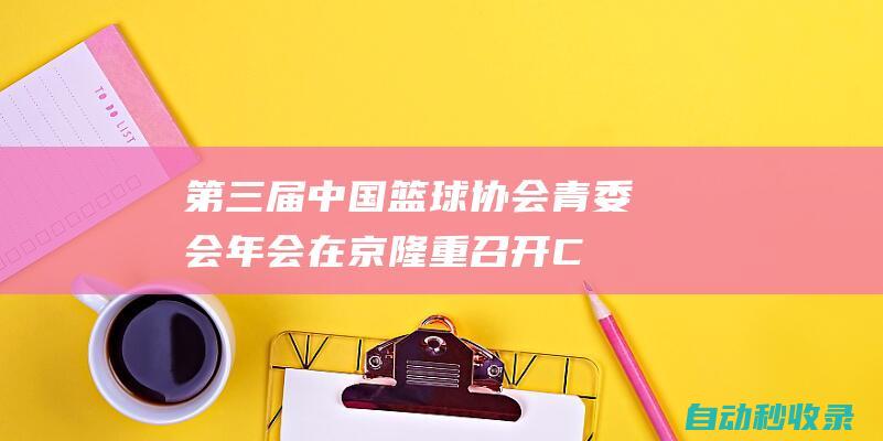 第三届中国篮球协会青委会年会在京隆重召开|CBA|青少年|教练员