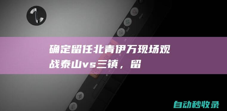 确定留任！北青：伊万现场观战泰山vs三镇，留任国足主帅成定局|伊万科维奇|欧冠联赛阶段